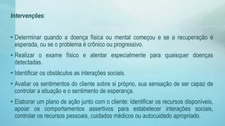 Intervenções:
• Determinar quando a doença física ou mental começou e se a recuperação é
esperada, ou se o problema é crônico ou progressivo.
• Realizar o exame físico e atentar especialmente para quaisquer doenças
detectadas.
• Identificar os obstáculos as interações sociais.
• Avaliar os sentimentos do cliente sobre si próprio, sua sensação de ser capaz de
controlar a situação e o sentimento de esperança.
• Elaborar um plano de ação junto com o cliente: Identificar os recursos disponíveis,
apoiar os comportamentos assertivos para estabelecer interações sociais,
controlar os recursos pessoais, cuidados médicos ou autocuidado apropriado.
 