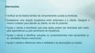 Intervenções:
• Verificar se há história familiar de comportamento suicida ou homicida.
• Estabelecer uma relação terapêutica entre enfermeiro e o cliente. Designar o
mesmo cuidador para atender ao cliente, se isto for possível.
• Ajudar o cliente a reconhecer que suas ações podem ser motivadas pelo medo,
pela dependência ou pelo sentimento de impotência.
• Ajudar o cliente a identificar soluções ou comportamentos mais apropriados (p.
ex. atividades físicas e exercícios).
• Ajudar o cliente a diferenciar entre a realidade e as alucinações ou ilusões.
 