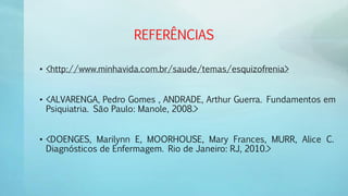 REFERÊNCIAS
• <http://www.minhavida.com.br/saude/temas/esquizofrenia>
• <ALVARENGA, Pedro Gomes , ANDRADE, Arthur Guerra. Fundamentos em
Psiquiatria. São Paulo: Manole, 2008.>
• <DOENGES, Marilynn E, MOORHOUSE, Mary Frances, MURR, Alice C.
Diagnósticos de Enfermagem. Rio de Janeiro: RJ, 2010.>
 