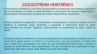 ESQUIZOFRENIA HEBEFRÊNICA
• A esquizofrenia hebefrênica é uma forma de esquizofrenia caracterizada pela presença proeminente
de uma perturbação dos afetos; as ideias delirantes e as alucinações são fugazes e fragmentárias, o
comportamento é irresponsável e imprevisível; existem frequentemente maneirismos.
• O afeto é superficial e inapropriado. O pensamento é desorganizado e o discurso incoerente. Há uma
tendência ao isolamento social. Geralmente o prognóstico é desfavorável devido ao rápido
desenvolvimento de sintomas "negativos", particularmente um embotamento do afeto e perda da
volição.
• A hebefrenia deveria normalmente ser somente diagnosticada em adolescentes e em adultos jovens. A
esquizofrenia quando aparece na infância, é um quadro grave, com mau prognóstico, na maioria dos
casos. Incide numa personalidade que ainda não está completamente desenvolvida e bloqueia o
processo do desenvolvimento dessa personalidade. Por isto, considera-se que a gravidade é menor
quanto mais velha está a criança, pelas defesas que já têm estruturadas.
 