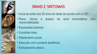 SINAIS E SINTOMAS
• Inicia-se antes dos 25 anos de idade de acordo com a CID;
• Risos, choros e acesso de raiva involuntários com
imprevisibilidade;
• Expressões bizarras;
• Condutas tolas;
• Afastamento social;
• Descuido com a própria aparência;
• Embotamento afetivo.
 