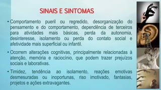 SINAIS E SINTOMAS
• Comportamento pueril ou regredido, desorganização do
pensamento e do comportamento, dependência de terceiros
para atividades mais básicas, perda da autonomia,
desinteresse, isolamento ou perda do contato social e
afetividade mais superficial ou infantil.
• Ocorrem alterações cognitivas, principalmente relacionadas à
atenção, memória e raciocínio, que podem trazer prejuízos
sociais e laborativas.
• Timidez, tendência ao isolamento, reações emotivas
desmesuradas ou inoportunas, riso imotivado, fantasias,
projetos e ações extravagantes.
 