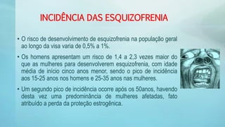 INCIDÊNCIA DAS ESQUIZOFRENIA
• O risco de desenvolvimento de esquizofrenia na população geral
ao longo da visa varia de 0,5% a 1%.
• Os homens apresentam um risco de 1,4 a 2,3 vezes maior do
que as mulheres para desenvolverem esquizofrenia, com idade
média de início cinco anos menor, sendo o pico de incidência
aos 15-25 anos nos homens e 25-35 anos nas mulheres.
• Um segundo pico de incidência ocorre após os 50anos, havendo
desta vez uma predominância de mulheres afetadas, fato
atribuído a perda da proteção estrogênica.
 