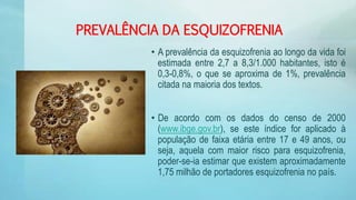 PREVALÊNCIA DA ESQUIZOFRENIA
• A prevalência da esquizofrenia ao longo da vida foi
estimada entre 2,7 a 8,3/1.000 habitantes, isto é
0,3-0,8%, o que se aproxima de 1%, prevalência
citada na maioria dos textos.
• De acordo com os dados do censo de 2000
(www.ibge.gov.br), se este índice for aplicado à
população de faixa etária entre 17 e 49 anos, ou
seja, aquela com maior risco para esquizofrenia,
poder-se-ia estimar que existem aproximadamente
1,75 milhão de portadores esquizofrenia no país.
 