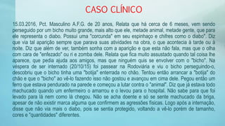 CASO CLÍNICO
15.03.2016, Pct. Masculino A.F.G. de 20 anos, Relata que há cerca de 6 meses, vem sendo
perseguido por um bicho muito grande, mais alto que ele, metade animal, metade gente, que para
ele representa o diabo. Possui uma "corcunda" em seu espinhaço e chifres como o diabo". Diz
que via tal aparição sempre que parava suas atividades na obra, o que acontecia à tarde ou à
noite. Diz que além de ver, também sonha com a aparição e que esta não fala, mas que o olha
com cara de "enfezado" ou ri e zomba dele. Relata que fica muito assustado quando tal coisa lhe
aparece, que pedia ajuda aos amigos, mas que ninguém quis se envolver com o "bicho". Na
véspera de ser internado (20/10/15) foi passear na Rodoviária e viu o bicho perseguindo-o,
descobriu que o bicho tinha uma "botija" enterrada no chão. Tentou então arrancar a "botija" do
chão e que o "bicho" ao vê-lo fazendo isso não gostou e avançou em cima dele. Pegou então um
ferro que estava pendurado na parede e começou a lutar contra o "animal". Diz que já estava todo
machucado quando um enfermeiro o amarrou e o levou para o hospital. Não sabe para que foi
levado para lá nem como lá chegou. Não se acha doente e só se sente machucado da briga,
apesar de não existir marca alguma que confirmem as agressões físicas. Logo após a internação,
disse que não via mais o diabo, pois se sentia protegido, voltando a vê-lo porém de tamanho,
cores e "quantidades" diferentes.
 