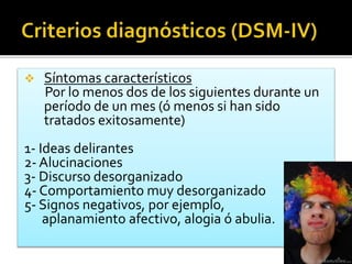  Síntomas característicos
Por lo menos dos de los siguientes durante un
período de un mes (ó menos si han sido
tratados exitosamente)
1- Ideas delirantes
2- Alucinaciones
3- Discurso desorganizado
4- Comportamiento muy desorganizado
5- Signos negativos, por ejemplo,
aplanamiento afectivo, alogia ó abulia.
 