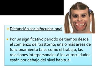 Disfunción social/ocupacional
 Por un significativo periodo de tiempo desde
el comienzo del trastorno; una ó más áreas de
funcionamiento tales como el trabajo, las
relaciones interpersonales ó los autocuidados
están por debajo del nivel habitual.
 