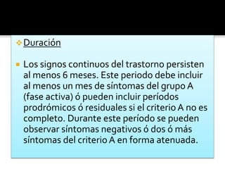 Duración
 Los signos continuos del trastorno persisten
al menos 6 meses. Este periodo debe incluir
al menos un mes de síntomas del grupo A
(fase activa) ó pueden incluir períodos
prodrómicos ó residuales si el criterio A no es
completo. Durante este período se pueden
observar síntomas negativos ó dos ó más
síntomas del criterio A en forma atenuada.
 