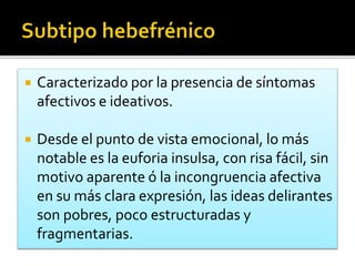  Caracterizado por la presencia de síntomas
afectivos e ideativos.
 Desde el punto de vista emocional, lo más
notable es la euforia insulsa, con risa fácil, sin
motivo aparente ó la incongruencia afectiva
en su más clara expresión, las ideas delirantes
son pobres, poco estructuradas y
fragmentarias.
 