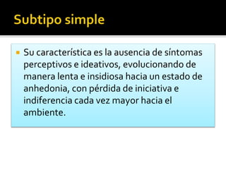  Su característica es la ausencia de síntomas
perceptivos e ideativos, evolucionando de
manera lenta e insidiosa hacia un estado de
anhedonia, con pérdida de iniciativa e
indiferencia cada vez mayor hacia el
ambiente.
 