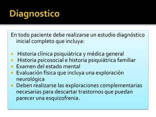 En todo paciente debe realizarse un estudio diagnóstico
inicial completo que incluya:
 Historia clínica psiquiátrica y médica general
 Historia psicosocial e historia psiquiátrica familiar
 Examen del estado mental
 Evaluación física que incluya una exploración
neurológica
 Deben realizarse las exploraciones complementarias
necesarias para descartar trastornos que puedan
parecer una esquizofrenia.
 