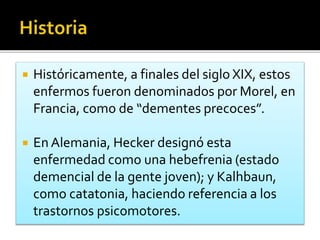  Históricamente, a finales del siglo XIX, estos
enfermos fueron denominados por Morel, en
Francia, como de “dementes precoces”.
 En Alemania, Hecker designó esta
enfermedad como una hebefrenia (estado
demencial de la gente joven); y Kalhbaun,
como catatonia, haciendo referencia a los
trastornos psicomotores.
 