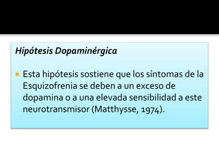 Hipótesis Dopaminérgica
 Esta hipótesis sostiene que los síntomas de la
Esquizofrenia se deben a un exceso de
dopamina o a una elevada sensibilidad a este
neurotransmisor (Matthysse, 1974).
 