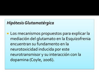 Hipótesis Glutamatérgica
 Los mecanismos propuestos para explicar la
mediación del glutamato en la Esquizofrenia
encuentran su fundamento en la
neurotoxicidad inducida por este
neurotransmisor y su interacción con la
dopamina (Coyle, 2006).
 
