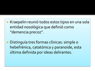  Kraepelin reunió todos estos tipos en una sola
entidad nosológica que definió como
“demencia precoz”.
 Distinguía tres formas clínicas: simple o
hebefrénica, catatónica y paranoide, esta
última definida por ideas delirantes.
 