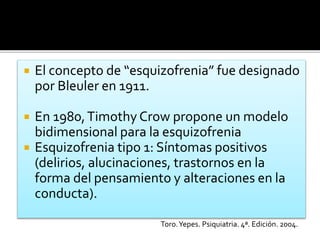  El concepto de “esquizofrenia” fue designado
por Bleuler en 1911.
 En 1980,Timothy Crow propone un modelo
bidimensional para la esquizofrenia
 Esquizofrenia tipo 1: Síntomas positivos
(delirios, alucinaciones, trastornos en la
forma del pensamiento y alteraciones en la
conducta).
Toro.Yepes. Psiquiatria. 4ª. Edición. 2004.
 