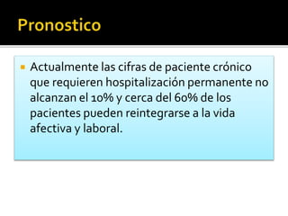  Actualmente las cifras de paciente crónico
que requieren hospitalización permanente no
alcanzan el 10% y cerca del 60% de los
pacientes pueden reintegrarse a la vida
afectiva y laboral.
 