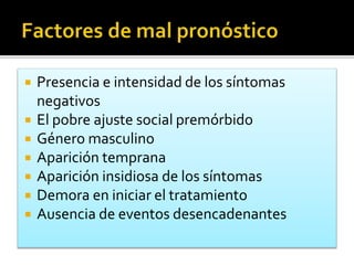  Presencia e intensidad de los síntomas
negativos
 El pobre ajuste social premórbido
 Género masculino
 Aparición temprana
 Aparición insidiosa de los síntomas
 Demora en iniciar el tratamiento
 Ausencia de eventos desencadenantes
 