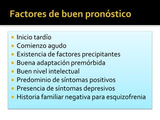  Inicio tardío
 Comienzo agudo
 Existencia de factores precipitantes
 Buena adaptación premórbida
 Buen nivel intelectual
 Predominio de síntomas positivos
 Presencia de síntomas depresivos
 Historia familiar negativa para esquizofrenia
 