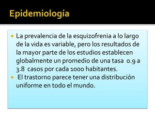  La prevalencia de la esquizofrenia a lo largo
de la vida es variable, pero los resultados de
la mayor parte de los estudios establecen
globalmente un promedio de una tasa 0.9 a
3.8 casos por cada 100o habitantes.
 El trastorno parece tener una distribución
uniforme en todo el mundo.
 