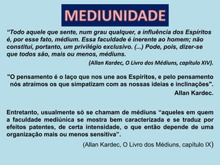 “Todo aquele que sente, num grau qualquer, a influência dos Espíritos
é, por esse fato, médium. Essa faculdade é inerente ao homem; não
constitui, portanto, um privilégio exclusivo. (...) Pode, pois, dizer-se
que todos são, mais ou menos, médiuns.
(Allan Kardec, O Livro dos Médiuns, capítulo XIV).
"O pensamento é o laço que nos une aos Espíritos, e pelo pensamento
nós atraímos os que simpatizam com as nossas ideias e inclinações".
Allan Kardec.
Entretanto, usualmente só se chamam de médiuns “aqueles em quem
a faculdade mediúnica se mostra bem caracterizada e se traduz por
efeitos patentes, de certa intensidade, o que então depende de uma
organização mais ou menos sensitiva”.
(Allan Kardec, O Livro dos Médiuns, capítulo IX)
 