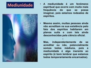 • A mediunidade é um fenômeno
espiritual que ocorre com muito mais
frequência do que se possa
imaginar, pois estamos rodeados de
espíritos.
• Mesmo assim, muitas pessoas ainda
não acreditam na sua existência pelo
fato dos espíritos habitarem em
planos sutis e com leis ainda
desconhecidas pela ciência oficial.
•
Mas, independentemente de se
acreditar ou não, potencialmente
somos todos médiuns, pois a
mediunidade é algo inerente ao
espírito (é bom lembrar que estamos
todos temporariamente encarnados).
 