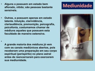 • Alguns a possuem em estado bem
aflorado, nítido; são pessoas bastante
sensíveis.
• Outras, a possuem apenas em estado
latente. Intuição, clarividência,
clariaudiência, premonição, psicografia,
psicofonia, costumamos chamar de
médiuns aqueles que possuem esta
faculdade de maneira ostensiva.
•
A grande maioria dos médiuns já vem
com os canais mediúnicos abertos, pois
receberam uma preparação em seu corpo
espiritual (perispírito) no plano astral
antes de reencarnarem para exercerem
sua mediunidade.
 