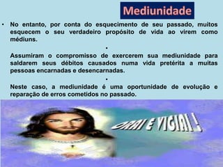 • No entanto, por conta do esquecimento de seu passado, muitos
esquecem o seu verdadeiro propósito de vida ao virem como
médiuns.
•
Assumiram o compromisso de exercerem sua mediunidade para
saldarem seus débitos causados numa vida pretérita a muitas
pessoas encarnadas e desencarnadas.
•
Neste caso, a mediunidade é uma oportunidade de evolução e
reparação de erros cometidos no passado.
 