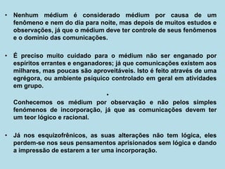 • Nenhum médium é considerado médium por causa de um
fenômeno e nem do dia para noite, mas depois de muitos estudos e
observações, já que o médium deve ter controle de seus fenômenos
e o domínio das comunicações.
• É preciso muito cuidado para o médium não ser enganado por
espíritos errantes e enganadores; já que comunicações existem aos
milhares, mas poucas são aproveitáveis. Isto é feito através de uma
egrégora, ou ambiente psíquico controlado em geral em atividades
em grupo.
•
Conhecemos os médium por observação e não pelos simples
fenómenos de incorporação, já que as comunicações devem ter
um teor lógico e racional.
• Já nos esquizofrênicos, as suas alterações não tem lógica, eles
perdem-se nos seus pensamentos aprisionados sem lógica e dando
a impressão de estarem a ter uma incorporação.
 