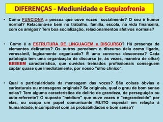 • Como FUNCIONA a pessoa que ouve vozes socialmente? O seu é humor
normal? Relaciona-se bem no trabalho, família, escola, na vida financeira,
com os amigos? Tem boa socialização, relacionamentos afetivos normais?
• Como é a ESTRUTURA DE LINGUAGEM e DISCURSO? Há presença de
elementos delirantes? Os outros percebem o discurso dela como ligado,
verossímil, logicamente organizado? É uma conversa desconexa? Cada
patologia tem uma organização de discurso (e, às vezes, maneira de olhar)
BEEEEM característica, que ouvidos treinados profissionais conseguem
captar quase que imediatamente, por nosso "olho clínico".
• Qual a particularidade da mensagem das vozes? São coisas óbvias e
caricaturais ou mensagens originais? Se originais, qual o grau de bom senso
nelas? Tem alguma característica de delírio de grandeza, de perseguição ou
auto-referente? O suposto "médium" que ouve vozes é "engrandecido" por
elas, ou ocupa um papel comunicante MUITO especial em relação à
humanidade, incompatível com as probabilidades e bom senso?
 