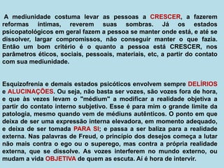 A mediunidade costuma levar as pessoas a CRESCER, a fazerem
reformas íntimas, reverem suas sombras. Já os estados
psicopatológicos em geral fazem a pessoa se manter onde está, e até se
dissolver, largar compromissos, não conseguir manter o que fazia.
Então um bom critério é o quanto a pessoa está CRESCER, nos
parâmetros éticos, sociais, pessoais, materiais, etc, a partir do contato
com sua mediunidade.
Esquizofrenia e demais estados psicóticos envolvem sempre DELÍRIOS
e ALUCINAÇÕES. Ou seja, não basta ser vozes, são vozes fora de hora,
e que às vezes levam o "médium" a modificar a realidade objetiva a
partir do contato interno subjetivo. Esse é para mim o grande limite da
patologia, mesmo quando vem de médiuns autênticos. O ponto em que
deixa de ser uma expressão interna elevadora, em momento adequado,
e deixa de ser tomada PARA SI; e passa a ser baliza para a realidade
externa. Nas palavras de Freud, o princípio dos desejos começa a lutar
não mais contra o ego ou o superego, mas contra a própria realidade
externa, que se dissolve. As vozes interferem no mundo externo, ou
mudam a vida OBJETIVA de quem as escuta. Aí é hora de intervir.
 