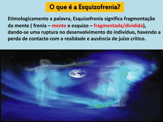 O que é a Esquizofrenia?
Etimologicamente a palavra, Esquizofrenia significa fragmentação
da mente ( frenia – mente e esquizo – fragmentada/dividida),
dando-se uma ruptura no desenvolvimento do indivíduo, havendo a
perda de contacto com a realidade e ausência de juízo crítico.
 