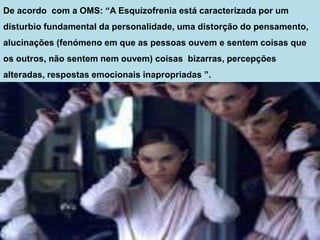 De acordo com a OMS: “A Esquizofrenia está caracterizada por um
disturbio fundamental da personalidade, uma distorção do pensamento,
alucinações (fenómeno em que as pessoas ouvem e sentem coisas que
os outros, não sentem nem ouvem) coisas bizarras, percepções
alteradas, respostas emocionais inapropriadas ”.
 