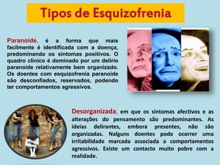 Paranoide, é a forma que mais
facilmente é identificada com a doença,
predominando os sintomas positivos. O
quadro clínico é dominado por um delírio
paranoide relativamente bem organizado.
Os doentes com esquizofrenia paranoide
são desconfiados, reservados, podendo
ter comportamentos agressivos.
Desorganizada, em que os sintomas afectivos e as
alterações do pensamento são predominantes. As
ideias delirantes, embora presentes, não são
organizadas. Nalguns doentes pode ocorrer uma
irritabilidade marcada associada a comportamentos
agressivos. Existe um contacto muito pobre com a
realidade.
 