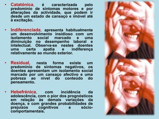 • Catatónica, é caracterizada pelo
predomínio de sintomas motores e por
alterações da actividade, que podem ir
desde um estado de cansaço e imóvel até
à excitação.
• Indiferenciada, apresenta habitualmente
um desenvolvimento insidioso com um
isolamento social marcado e uma
diminuição no desempenho laboral e
intelectual. Observa-se nestes doentes
uma certa apatia e indiferença
relativamente ao mundo exterior.
• Residual, nesta forma existe um
predomínio de sintomas negativos, os
doentes apresentam um isolamento social
marcado por um cansaço afectivo e uma
pobreza ao nível do conteúdo do
pensamento.
• Hebefrénica, com incidência da
adolescência, com o pior dos prognósticos
em relação às demais variações da
doença, e com grandes probabilidades de
prejuízos cognitivos e sócio-
comportamentais.
 