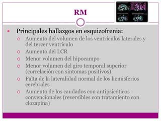 RMPrincipales hallazgos en esquizofrenia:Aumento del volumen de los ventrículos laterales y del tercer ventrículoAumento del LCRMenor volumen del hipocampoMenor volumen del giro temporal superior (correlación con síntomas positivos)Falta de la lateralidad normal de los hemisferios cerebralesAumento de los caudados con antipsicóticos convencionales (reversibles con tratamiento con clozapina)