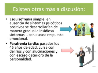 Existen otras mas a discusión:
• Esquizofrenia simple: en
ausencia de síntomas psicóticos
positivos se desarrollarían de
manera gradual e insidiosa
síntomas -, con escasa respuesta
emocional.
• Parafrenia tardía: pasados los
45 años de edad, cursa con
delirios y con alucinaciones y
con escaso deterioro de la
personalidad.
 
