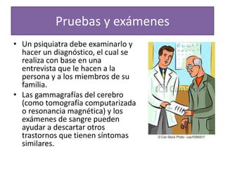Pruebas y exámenes
• Un psiquiatra debe examinarlo y
hacer un diagnóstico, el cual se
realiza con base en una
entrevista que le hacen a la
persona y a los miembros de su
familia.
• Las gammagrafías del cerebro
(como tomografía computarizada
o resonancia magnética) y los
exámenes de sangre pueden
ayudar a descartar otros
trastornos que tienen síntomas
similares.
 