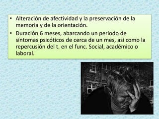• Alteración de afectividad y la preservación de la
memoria y de la orientación.
• Duración 6 meses, abarcando un periodo de
síntomas psicóticos de cerca de un mes, así como la
repercusión del t. en el func. Social, académico o
laboral.
 