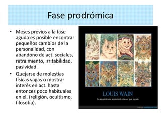 Fase prodrómica
• Meses previos a la fase
aguda es posible encontrar
pequeños cambios de la
personalidad, con
abandono de act. sociales,
retraimiento, irritabilidad,
pasividad.
• Quejarse de molestias
físicas vagas o mostrar
interés en act. hasta
entonces poco habituales
en el. (religión, ocultismo,
filosofía).
 
