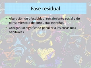 Fase residual
• Alteración de afectividad, retraimiento social y de
pensamiento o de conductas extrañas.
• Otorgan un significado peculiar a las cosas mas
habituales.
 