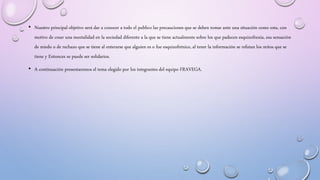 • Nuestro principal objetivo será dar a conocer a todo el publico las precauciones que se deben tomar ante una situación como esta, con 
motivo de crear una mentalidad en la sociedad diferente a la que se tiene actualmente sobre los que padecen esquizofrenia, esa sensación 
de miedo o de rechazo que se tiene al enterarse que alguien es o fue esquizofrénico, al tener la información se refutan los mitos que se 
tiene y Entonces se puede ser solidarios. 
• A continuación presentaremos el tema elegido por los integrantes del equipo FRAVEGA. 
 