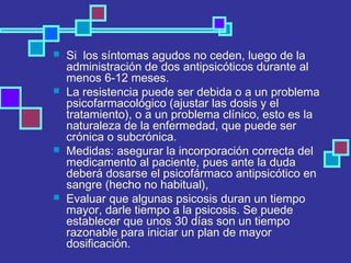  Si los síntomas agudos no ceden, luego de la
administración de dos antipsicóticos durante al
menos 6-12 meses.
 La resistencia puede ser debida o a un problema
psicofarmacológico (ajustar las dosis y el
tratamiento), o a un problema clínico, esto es la
naturaleza de la enfermedad, que puede ser
crónica o subcrónica.
 Medidas: asegurar la incorporación correcta del
medicamento al paciente, pues ante la duda
deberá dosarse el psicofármaco antipsicótico en
sangre (hecho no habitual),
 Evaluar que algunas psicosis duran un tiempo
mayor, darle tiempo a la psicosis. Se puede
establecer que unos 30 días son un tiempo
razonable para iniciar un plan de mayor
dosificación.
 