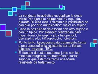  La conducta terapéutica es duplicar la dosis
inicial Por ejemplo: haloperidol 40 mg./ día,
durante 30 días más. Examinar la posibilidad de
cambiar por otro antipsicótico: mejor un atípico.
 Cabe la posibilidad de asociar con otro atípico o
con un típico. Por ejemplo: olanzapina plus
risperidona; olanzapina plus haloperidol;
olanzapina plus trifluoperacina, etcétera.
 Por lo tanto, la secuencia de tratamiento frente
a una esquizofrenia resistente sería: típicos,
atípicos ,mezclas ,TEC.
 El fracaso de esta secuencia junto con las
medidas integrales del tratamiento harían
suponer que estamos frente una forma
resistente de tratamiento.
 