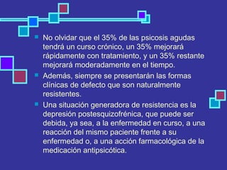  No olvidar que el 35% de las psicosis agudas
tendrá un curso crónico, un 35% mejorará
rápidamente con tratamiento, y un 35% restante
mejorará moderadamente en el tiempo.
 Además, siempre se presentarán las formas
clínicas de defecto que son naturalmente
resistentes.
 Una situación generadora de resistencia es la
depresión postesquizofrénica, que puede ser
debida, ya sea, a la enfermedad en curso, a una
reacción del mismo paciente frente a su
enfermedad o, a una acción farmacológica de la
medicación antipsicótica.
 
