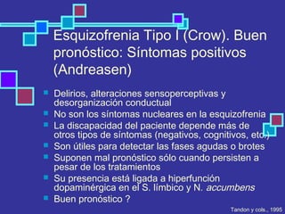 Esquizofrenia Tipo I (Crow). Buen
pronóstico: Síntomas positivos
(Andreasen)
 Delirios, alteraciones sensoperceptivas y
desorganización conductual
 No son los síntomas nucleares en la esquizofrenia
 La discapacidad del paciente depende más de
otros tipos de síntomas (negativos, cognitivos, etc.)
 Son útiles para detectar las fases agudas o brotes
 Suponen mal pronóstico sólo cuando persisten a
pesar de los tratamientos
 Su presencia está ligada a hiperfunción
dopaminérgica en el S. límbico y N. accumbens
 Buen pronóstico ?
Tandon y cols., 1995
 