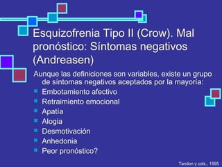 Esquizofrenia Tipo II (Crow). Mal
pronóstico: Síntomas negativos
(Andreasen)
Aunque las definiciones son variables, existe un grupo
de síntomas negativos aceptados por la mayoría:
 Embotamiento afectivo
 Retraimiento emocional
 Apatía
 Alogia
 Desmotivación
 Anhedonia
 Peor pronóstico?
Tandon y cols., 1995
 