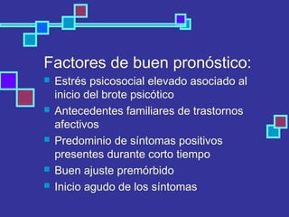 Factores de buen pronóstico:
 Estrés psicosocial elevado asociado al
inicio del brote psicótico
 Antecedentes familiares de trastornos
afectivos
 Predominio de síntomas positivos
presentes durante corto tiempo
 Buen ajuste premórbido
 Inicio agudo de los síntomas
 