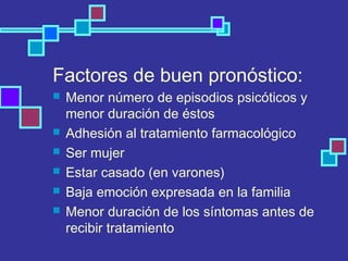 Factores de buen pronóstico:
 Menor número de episodios psicóticos y
menor duración de éstos
 Adhesión al tratamiento farmacológico
 Ser mujer
 Estar casado (en varones)
 Baja emoción expresada en la familia
 Menor duración de los síntomas antes de
recibir tratamiento
 