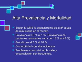 Alta Prevalencia y Mortalidad
 Según la OMS la esquizofrenia es la 8ª causa
de minusvalía en el mundo.
 Prevalencia 0,6 % al 1 % (Prevalencia de
pacientes resistentes varía del 13 % al 43 %)
 Suicidio en el 5 % al 10 %
 Comorbilidad con alta incidencia
 Problemas como vivir en la calle y
encarcelación son frecuentes.
 